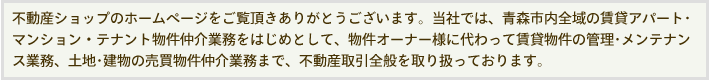 不動産ショップのホームページをご覧頂きありがとうございます。当社では、青森市内全域の賃貸アパート･マンション・テナント物件仲介業務をはじめとして、物件オーナー様に代わって賃貸物件の管理･メンテナンス業務、土地･建物の売買物件仲介業務まで、不動産取引全般を取り扱っております。